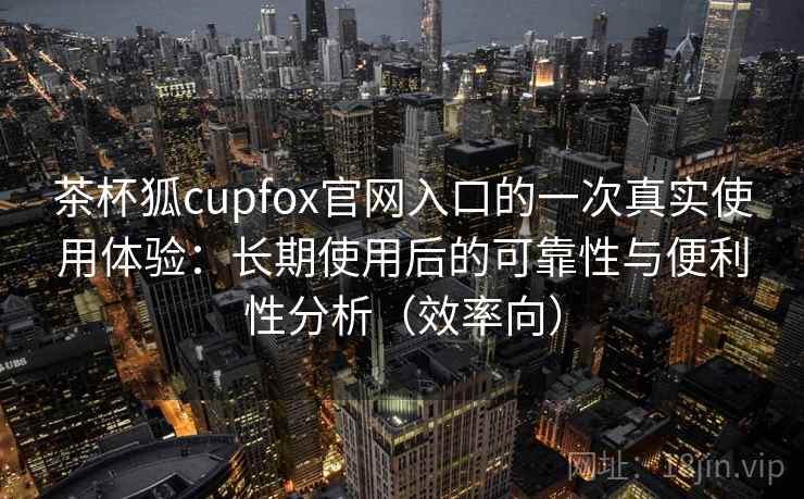 茶杯狐cupfox官网入口的一次真实使用体验：长期使用后的可靠性与便利性分析（效率向）