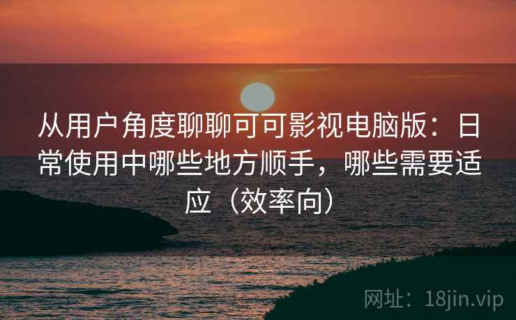 从用户角度聊聊可可影视电脑版：日常使用中哪些地方顺手，哪些需要适应（效率向）