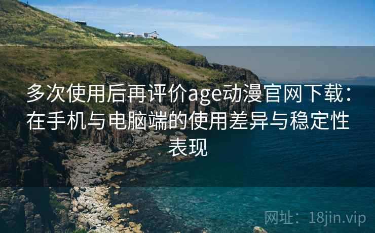 多次使用后再评价age动漫官网下载：在手机与电脑端的使用差异与稳定性表现