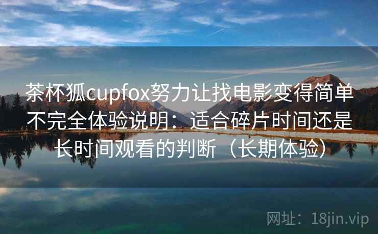 茶杯狐cupfox努力让找电影变得简单不完全体验说明：适合碎片时间还是长时间观看的判断（长期体验）