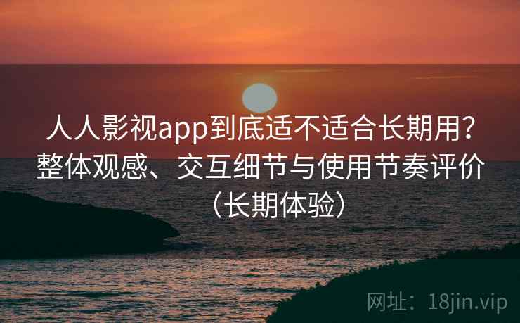 人人影视app到底适不适合长期用？整体观感、交互细节与使用节奏评价（长期体验）