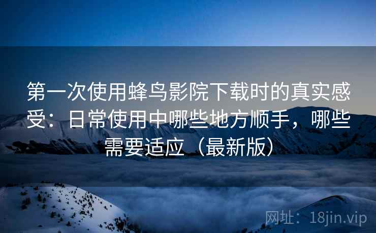 第一次使用蜂鸟影院下载时的真实感受：日常使用中哪些地方顺手，哪些需要适应（最新版）