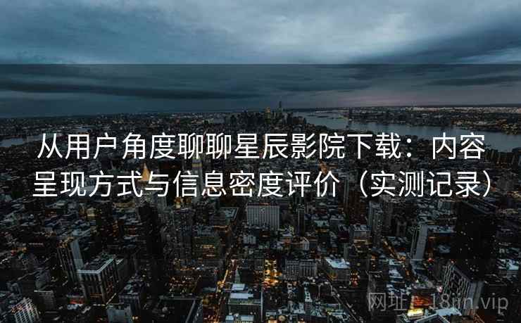 从用户角度聊聊星辰影院下载：内容呈现方式与信息密度评价（实测记录）