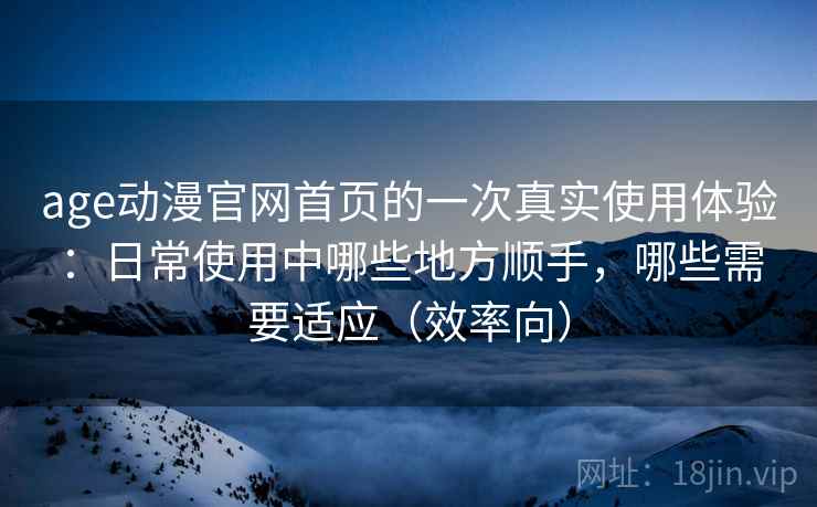 age动漫官网首页的一次真实使用体验：日常使用中哪些地方顺手，哪些需要适应（效率向）