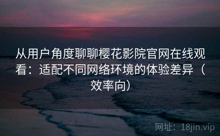 从用户角度聊聊樱花影院官网在线观看：适配不同网络环境的体验差异（效率向）