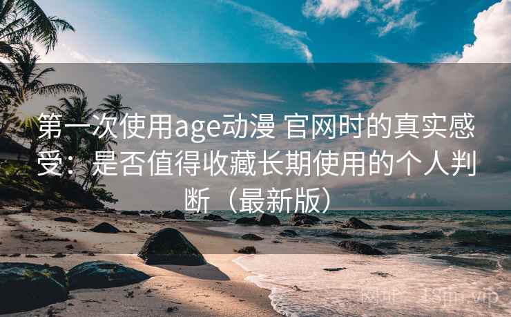 第一次使用age动漫 官网时的真实感受：是否值得收藏长期使用的个人判断（最新版）