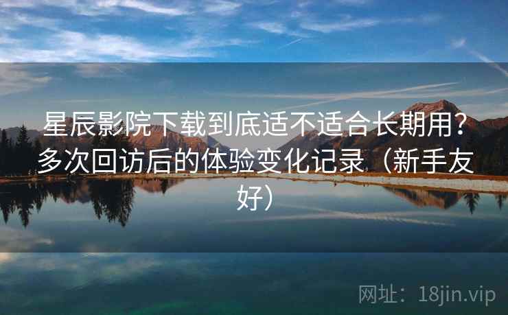星辰影院下载到底适不适合长期用？多次回访后的体验变化记录（新手友好）