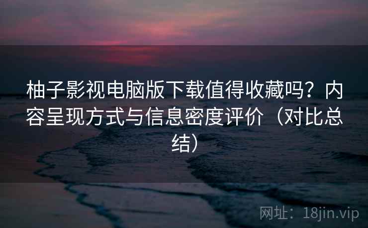 柚子影视电脑版下载值得收藏吗？内容呈现方式与信息密度评价（对比总结）