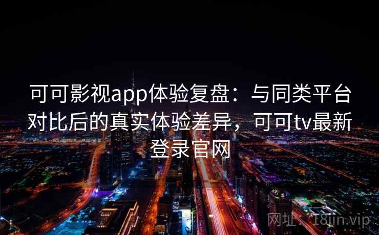 可可影视app体验复盘：与同类平台对比后的真实体验差异，可可tv最新登录官网