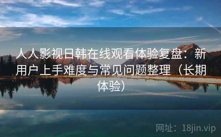 人人影视日韩在线观看体验复盘：新用户上手难度与常见问题整理（长期体验）