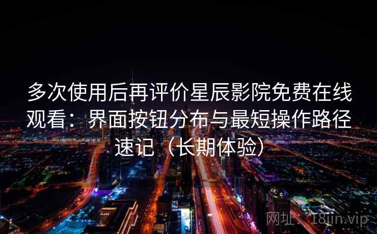 多次使用后再评价星辰影院免费在线观看：界面按钮分布与最短操作路径速记（长期体验）