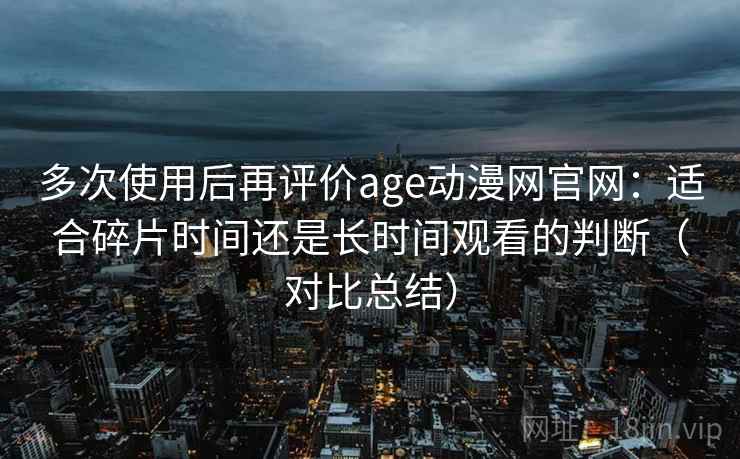 多次使用后再评价age动漫网官网:适合碎片时间还是长时间观看的判断(对比总结) 多次使用后再评价age动漫网官网:适合碎片时间还是长时间观看的判断(对比总结)