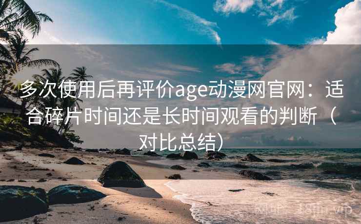 多次使用后再评价age动漫网官网:适合碎片时间还是长时间观看的判断(对比总结) 多次使用后再评价age动漫网官网:适合碎片时间还是长时间观看的判断(对比总结)