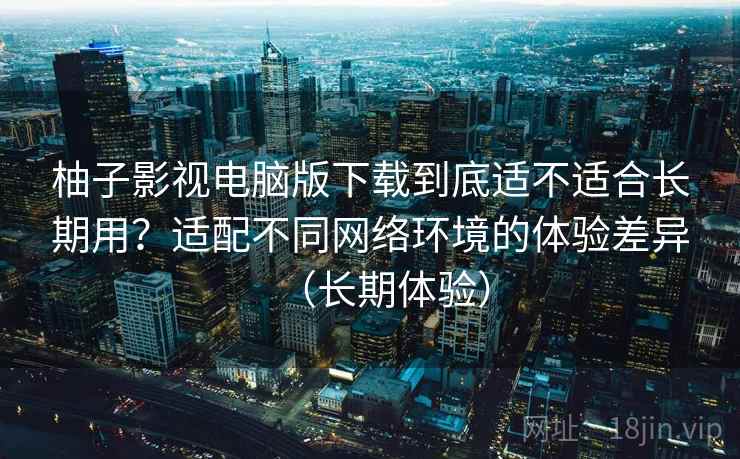 柚子影视电脑版下载到底适不适合长期用?适配不同网络环境的体验差异(长期体验) 柚子影视电脑版下载到底适不适合长期用?适配不同网络环境的体验差异(长期体验)