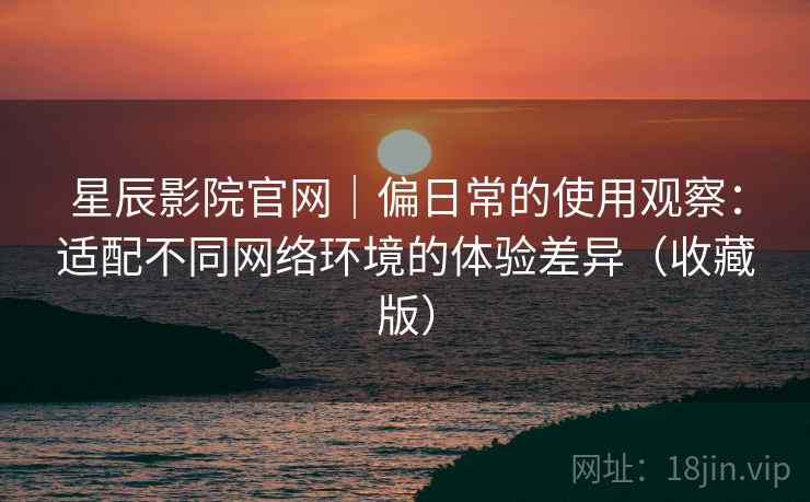 星辰影院官网|偏日常的使用观察:适配不同网络环境的体验差异(收藏版) 星辰影院官网|偏日常的使用观察:适配不同网络环境的体验差异(收藏版)