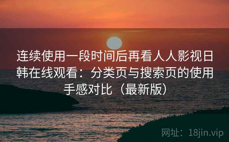 连续使用一段时间后再看人人影视日韩在线观看:分类页与搜索页的使用手感对比(最新版) 连续使用一段时间后再看人人影视日韩在线观看:分类页与搜索页的使用手感对比(最新版)