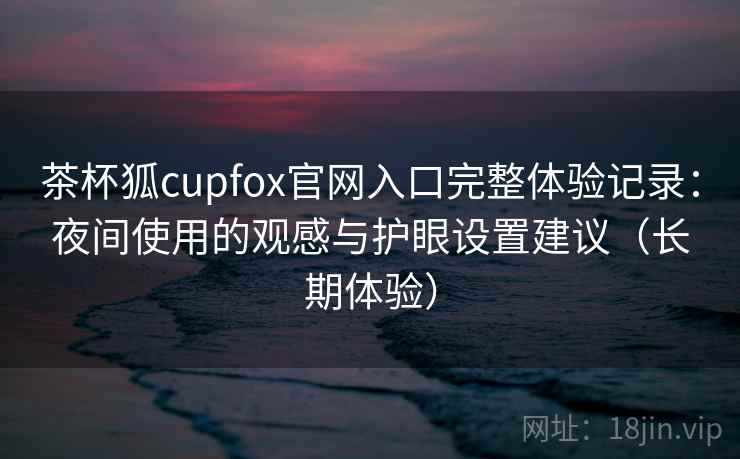 茶杯狐cupfox官网入口完整体验记录:夜间使用的观感与护眼设置建议(长期体验) 茶杯狐cupfox官网入口完整体验记录:夜间使用的观感与护眼设置建议(长期体验)
