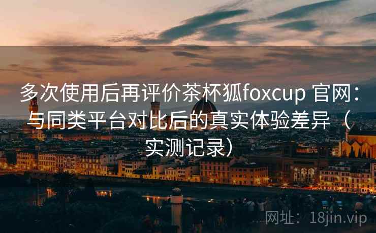 多次使用后再评价茶杯狐foxcup 官网：与同类平台对比后的真实体验差异（实测记录）