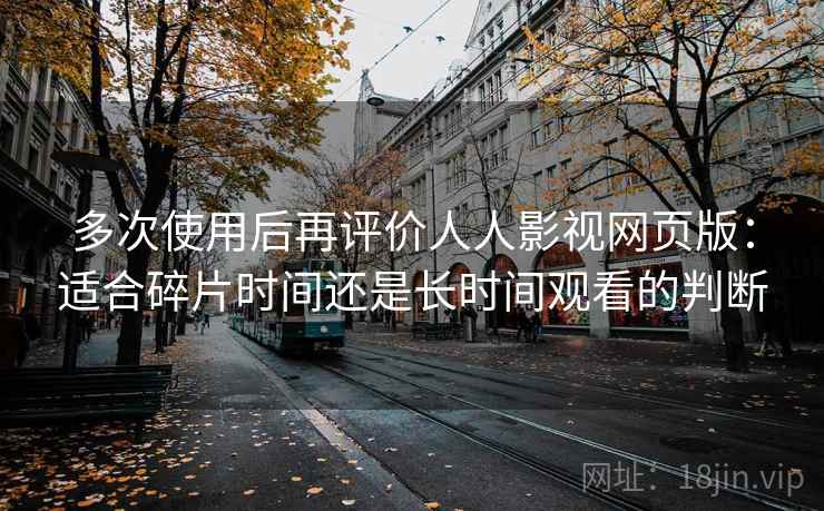多次使用后再评价人人影视网页版:适合碎片时间还是长时间观看的判断 多次使用后再评价人人影视网页版:适合碎片时间还是长时间观看的判断