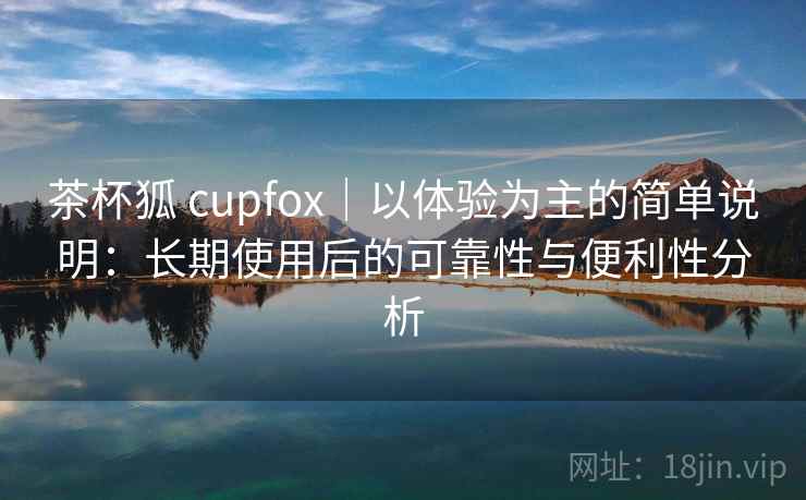 茶杯狐 cupfox|以体验为主的简单说明:长期使用后的可靠性与便利性分析 茶杯狐 cupfox|以体验为主的简单说明:长期使用后的可靠性与便利性分析