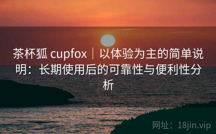 茶杯狐 cupfox|以体验为主的简单说明:长期使用后的可靠性与便利性分析 茶杯狐 cupfox|以体验为主的简单说明:长期使用后的可靠性与便利性分析