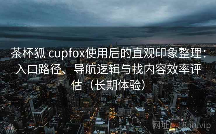 茶杯狐 cupfox使用后的直观印象整理:入口路径、导航逻辑与找内容效率评估(长期体验) 茶杯狐 cupfox使用后的直观印象整理:入口路径、导航逻辑与找内容效率评估(长期体验)