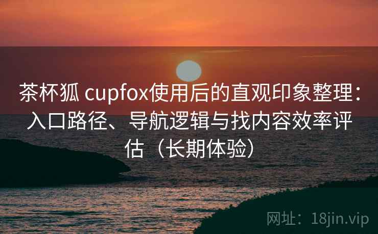 茶杯狐 cupfox使用后的直观印象整理:入口路径、导航逻辑与找内容效率评估(长期体验) 茶杯狐 cupfox使用后的直观印象整理:入口路径、导航逻辑与找内容效率评估(长期体验)