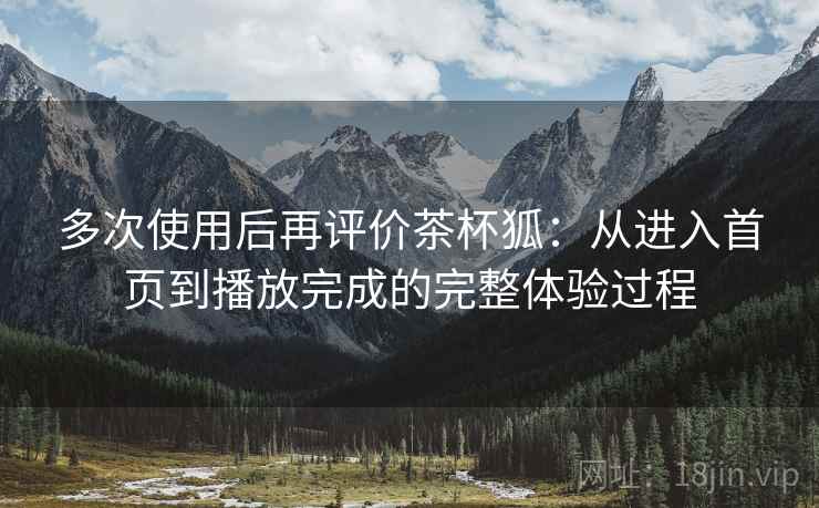 多次使用后再评价茶杯狐:从进入首页到播放完成的完整体验过程 多次使用后再评价茶杯狐:从进入首页到播放完成的完整体验过程