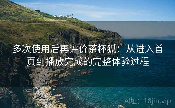 多次使用后再评价茶杯狐:从进入首页到播放完成的完整体验过程 多次使用后再评价茶杯狐:从进入首页到播放完成的完整体验过程