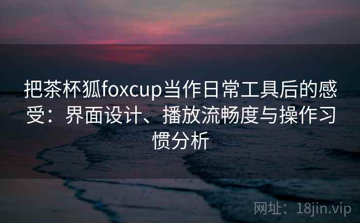 把茶杯狐foxcup当作日常工具后的感受:界面设计、播放流畅度与操作习惯分析 把茶杯狐foxcup当作日常工具后的感受:界面设计、播放流畅度与操作习惯分析