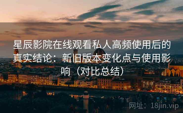 星辰影院在线观看私人高频使用后的真实结论：新旧版本变化点与使用影响（对比总结）