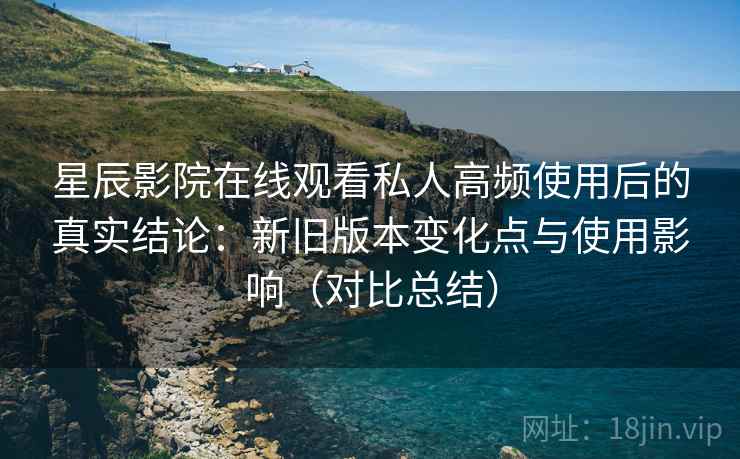 星辰影院在线观看私人高频使用后的真实结论：新旧版本变化点与使用影响（对比总结）