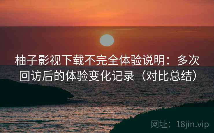 柚子影视下载不完全体验说明：多次回访后的体验变化记录（对比总结）