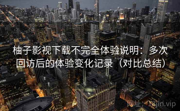 柚子影视下载不完全体验说明：多次回访后的体验变化记录（对比总结）