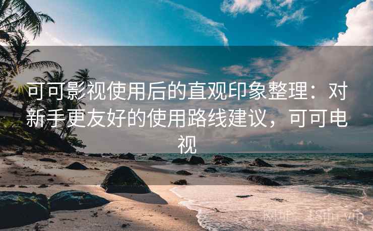 可可影视使用后的直观印象整理：对新手更友好的使用路线建议，可可电视