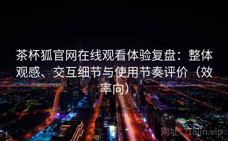 茶杯狐官网在线观看体验复盘：整体观感、交互细节与使用节奏评价（效率向）