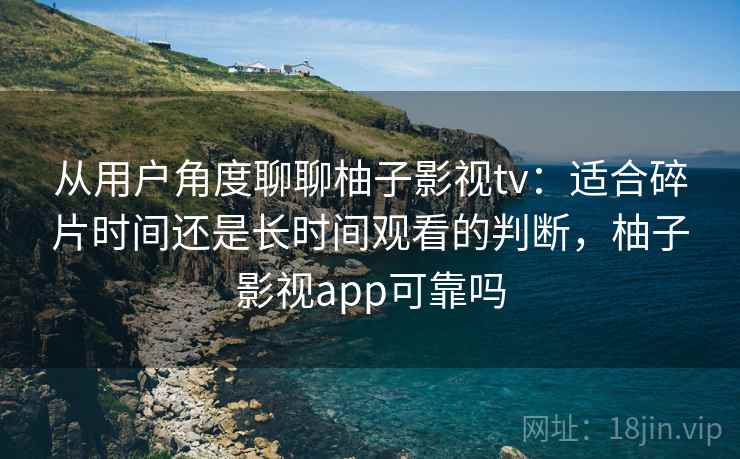 从用户角度聊聊柚子影视tv：适合碎片时间还是长时间观看的判断，柚子影视app可靠吗