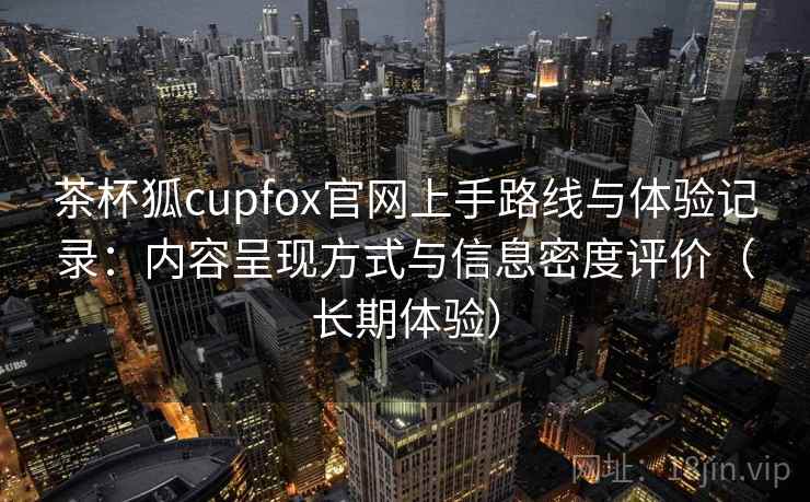 茶杯狐cupfox官网上手路线与体验记录:内容呈现方式与信息密度评价(长期体验) 茶杯狐cupfox官网上手路线与体验记录:内容呈现方式与信息密度评价(长期体验)