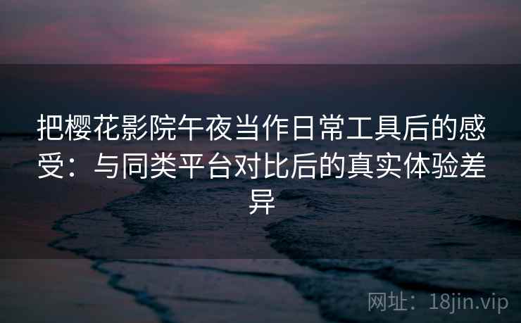 把樱花影院午夜当作日常工具后的感受:与同类平台对比后的真实体验差异 把樱花影院午夜当作日常工具后的感受:与同类平台对比后的真实体验差异