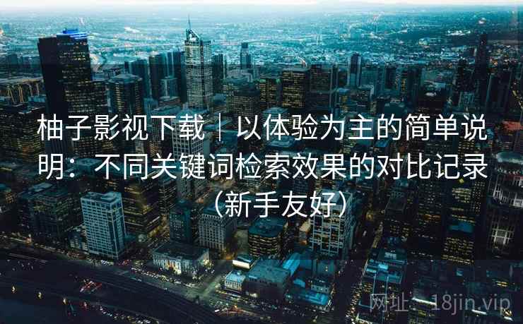 柚子影视下载|以体验为主的简单说明:不同关键词检索效果的对比记录(新手友好) 柚子影视下载|以体验为主的简单说明:不同关键词检索效果的对比记录(新手友好)